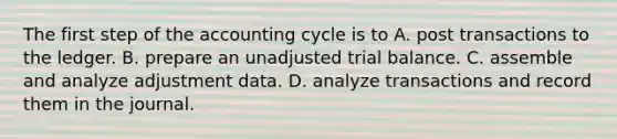 The first step of the accounting cycle is to A. post transactions to the ledger. B. prepare an unadjusted trial balance. C. assemble and analyze adjustment data. D. analyze transactions and record them in the journal.