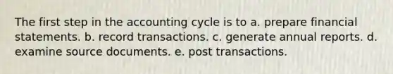 The first step in the accounting cycle is to a. prepare financial statements. b. record transactions. c. generate annual reports. d. examine source documents. e. post transactions.