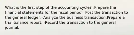 What is the first step of the accounting cycle? -Prepare the financial statements for the fiscal period. -Post the transaction to the general ledger. -Analyze the business transaction.Prepare a trial balance report. -Record the transaction to the general journal.