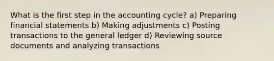 What is the first step in the accounting cycle? a) Preparing financial statements b) Making adjustments c) Posting transactions to the general ledger d) Reviewing source documents and analyzing transactions