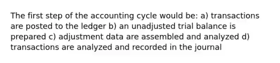 The first step of the accounting cycle would be: a) transactions are posted to the ledger b) an unadjusted trial balance is prepared c) adjustment data are assembled and analyzed d) transactions are analyzed and recorded in the journal