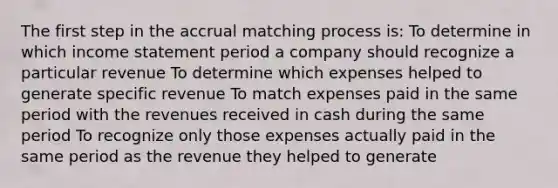 The first step in the accrual matching process is: To determine in which income statement period a company should recognize a particular revenue To determine which expenses helped to generate specific revenue To match expenses paid in the same period with the revenues received in cash during the same period To recognize only those expenses actually paid in the same period as the revenue they helped to generate