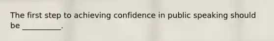 The first step to achieving confidence in public speaking should be __________.