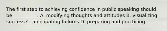 The first step to achieving confidence in public speaking should be __________. A. modifying thoughts and attitudes B. visualizing success C. anticipating failures D. preparing and practicing