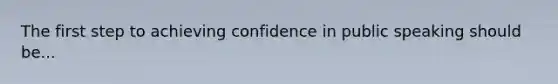 The first step to achieving confidence in public speaking should be...