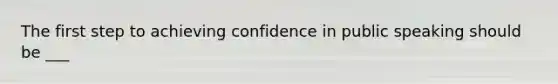 The first step to achieving confidence in public speaking should be ___