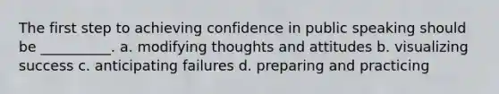 The first step to achieving confidence in public speaking should be __________. a. modifying thoughts and attitudes b. visualizing success c. anticipating failures d. preparing and practicing