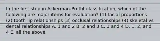 In the first step in Ackerman-Proffit classification, which of the following are major items for evaluation? (1) facial proportions (2) tooth-lip relationships (3) occlusal relationships (4) skeletal vs dental relationships A. 1 and 2 B. 2 and 3 C. 3 and 4 D. 1, 2, and 4 E. all the above