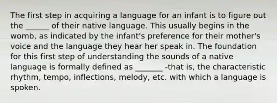 The first step in acquiring a language for an infant is to figure out the ______ of their native language. This usually begins in the womb, as indicated by the infant's preference for their mother's voice and the language they hear her speak in. The foundation for this first step of understanding the sounds of a native language is formally defined as _______ -that is, the characteristic rhythm, tempo, inflections, melody, etc. with which a language is spoken.