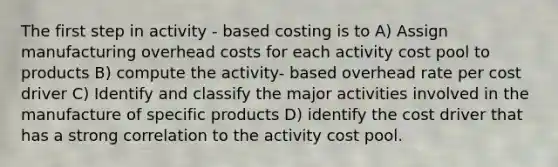 The first step in activity - based costing is to A) Assign manufacturing overhead costs for each activity cost pool to products B) compute the activity- based overhead rate per cost driver C) Identify and classify the major activities involved in the manufacture of specific products D) identify the cost driver that has a strong correlation to the activity cost pool.