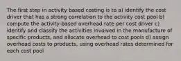 The first step in activity based costing is to a) identify the cost driver that has a strong correlation to the activity cost pool b) compute the activity-based overhead rate per cost driver c) identify and classify the activities involved in the manufacture of specific products, and allocate overhead to cost pools d) assign overhead costs to products, using overhead rates determined for each cost pool