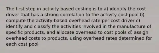 The first step in activity based costing is to a) identify the cost driver that has a strong correlation to the activity cost pool b) compute the activity-based overhead rate per cost driver c) identify and classify the activities involved in the manufacture of specific products, and allocate overhead to cost pools d) assign overhead costs to products, using overhead rates determined for each cost pool