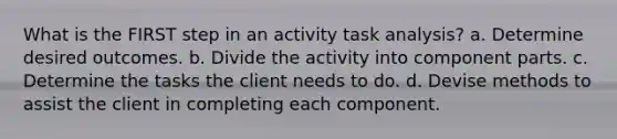 What is the FIRST step in an activity task analysis? a. Determine desired outcomes. b. Divide the activity into component parts. c. Determine the tasks the client needs to do. d. Devise methods to assist the client in completing each component.