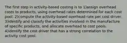 The first step in activity-based costing is to 1)assign overhead costs to products, using overhead rates determined for each cost pool. 2)compute the activity-based overhead rate per cost driver. 3)identify and classify the activities involved in the manufacture of specific products, and allocate overhead to cost pools. 4)identify the cost driver that has a strong correlation to the activity cost pool.