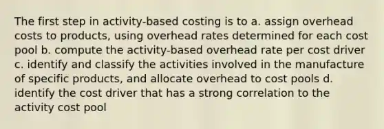 The first step in activity-based costing is to a. assign overhead costs to products, using overhead rates determined for each cost pool b. compute the activity-based overhead rate per cost driver c. identify and classify the activities involved in the manufacture of specific products, and allocate overhead to cost pools d. identify the cost driver that has a strong correlation to the activity cost pool