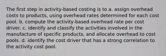 The first step in activity-based costing is to a. assign overhead costs to products, using overhead rates determined for each cost pool. b. compute the activity-based overhead rate per cost driver. c. identify and classify the activities involved in the manufacture of specific products, and allocate overhead to cost pools. d. identify the cost driver that has a strong correlation to the activity cost pool.