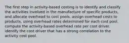 The first step in activity-based costing is to identify and classify the activities involved in the manufacture of specific products, and allocate overhead to cost pools. assign overhead costs to products, using overhead rates determined for each cost pool. compute the activity-based overhead rate per cost driver. identify the cost driver that has a strong correlation to the activity cost pool.