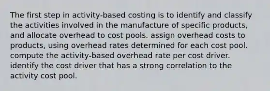 The first step in activity-based costing is to identify and classify the activities involved in the manufacture of specific products, and allocate overhead to cost pools. assign overhead costs to products, using overhead rates determined for each cost pool. compute the activity-based overhead rate per cost driver. identify the cost driver that has a strong correlation to the activity cost pool.