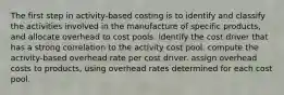 The first step in activity-based costing is to identify and classify the activities involved in the manufacture of specific products, and allocate overhead to cost pools. identify the cost driver that has a strong correlation to the activity cost pool. compute the activity-based overhead rate per cost driver. assign overhead costs to products, using overhead rates determined for each cost pool.