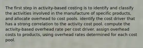 The first step in activity-based costing is to identify and classify the activities involved in the manufacture of specific products, and allocate overhead to cost pools. identify the cost driver that has a strong correlation to the activity cost pool. compute the activity-based overhead rate per cost driver. assign overhead costs to products, using overhead rates determined for each cost pool.