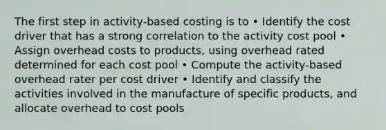 The first step in activity-based costing is to • Identify the cost driver that has a strong correlation to the activity cost pool • Assign overhead costs to products, using overhead rated determined for each cost pool • Compute the activity-based overhead rater per cost driver • Identify and classify the activities involved in the manufacture of specific products, and allocate overhead to cost pools