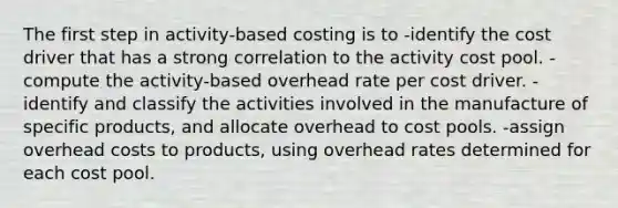 The first step in activity-based costing is to -identify the cost driver that has a strong correlation to the activity cost pool. -compute the activity-based overhead rate per cost driver. -identify and classify the activities involved in the manufacture of specific products, and allocate overhead to cost pools. -assign overhead costs to products, using overhead rates determined for each cost pool.