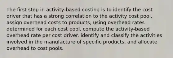 The first step in activity-based costing is to identify the cost driver that has a strong correlation to the activity cost pool. assign overhead costs to products, using overhead rates determined for each cost pool. compute the activity-based overhead rate per cost driver. identify and classify the activities involved in the manufacture of specific products, and allocate overhead to cost pools.