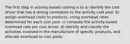 The first step in activity-based costing is to a) identify the cost driver that has a strong correlation to the activity cost pool. b) assign overhead costs to products, using overhead rates determined for each cost pool. c) compute the activity-based overhead rate per cost driver. d) identify and classify the activities involved in the manufacture of specific products, and allocate overhead to cost pools.