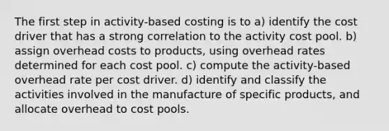 The first step in activity-based costing is to a) identify the cost driver that has a strong correlation to the activity cost pool. b) assign overhead costs to products, using overhead rates determined for each cost pool. c) compute the activity-based overhead rate per cost driver. d) identify and classify the activities involved in the manufacture of specific products, and allocate overhead to cost pools.