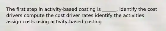 The first step in activity-based costing is ______. identify the cost drivers compute the cost driver rates identify the activities assign costs using activity-based costing