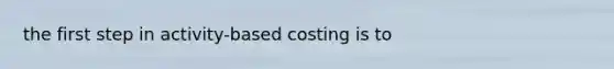 the first step in activity-based costing is to