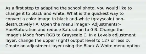 As a first step to adapting the school photo, you would like to change it to black-and-white. What is the quickest way to convert a color image to black and-white (grayscale) non-destructively? A. Open the menu image> Adjustments> Hue/Saturation and reduce Saturation to 0 B. Change the image's Mode from RGB to Grayscale C. In a Levels adjustment layer, change the upper (right) output level to 127 or less D. Create an adjustment layer using the Black & White menu option