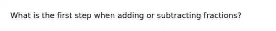 What is the first step when adding or <a href='https://www.questionai.com/knowledge/kh4qB0Z2wk-subtracting-fractions' class='anchor-knowledge'>subtracting fractions</a>?