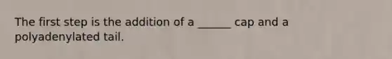 The first step is the addition of a ______ cap and a polyadenylated tail.