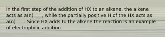 In the first step of the addition of HX to an alkene, the alkene acts as a(n) ___, while the partially positive H of the HX acts as a(n) ___. Since HX adds to the alkene the reaction is an example of electrophilic addition