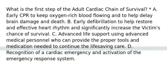 What is the first step of the Adult Cardiac Chain of Survival? * A. Early CPR to keep oxygen-rich blood flowing and to help delay brain damage and death. B. Early defibrillation to help restore and effective heart rhythm and significantly increase the Victim's chance of survival. C. Advanced life support using advanced medical personnel who can provide the proper tools and medication needed to continue the lifesaving care. D. Recognition of a cardiac emergency and activation of the emergency response system.