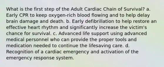 What is the first step of the Adult Cardiac Chain of Survival? a. Early CPR to keep oxygen-rich blood flowing and to help delay brain damage and death. b. Early defibrillation to help restore an effective heart rhythm and significantly increase the victim's chance for survival. c. Advanced life support using advanced medical personnel who can provide the proper tools and medication needed to continue the lifesaving care. d. Recognition of a cardiac emergency and activation of the emergency response system.