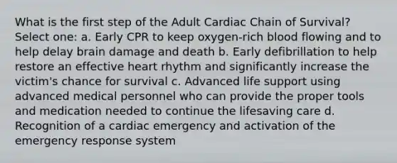 What is the first step of the Adult Cardiac Chain of Survival? Select one: a. Early CPR to keep oxygen-rich blood flowing and to help delay brain damage and death b. Early defibrillation to help restore an effective heart rhythm and significantly increase the victim's chance for survival c. Advanced life support using advanced medical personnel who can provide the proper tools and medication needed to continue the lifesaving care d. Recognition of a cardiac emergency and activation of the emergency response system