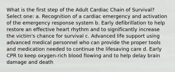 What is the first step of the Adult Cardiac Chain of Survival? Select one: a. Recognition of a cardiac emergency and activation of the emergency response system b. Early defibrillation to help restore an effective heart rhythm and to significantly increase the victim's chance for survival c. Advanced life support using advanced medical personnel who can provide the proper tools and medication needed to continue the lifesaving care d. Early CPR to keep oxygen-rich blood flowing and to help delay brain damage and death