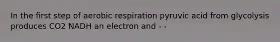 In the first step of aerobic respiration pyruvic acid from glycolysis produces CO2 NADH an electron and - -