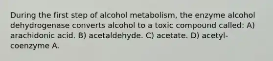 During the first step of alcohol metabolism, the enzyme alcohol dehydrogenase converts alcohol to a toxic compound called: A) arachidonic acid. B) acetaldehyde. C) acetate. D) acetyl-coenzyme A.