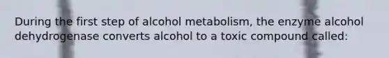 During the first step of alcohol metabolism, the enzyme alcohol dehydrogenase converts alcohol to a toxic compound called: