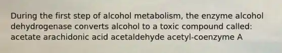 During the first step of alcohol metabolism, the enzyme alcohol dehydrogenase converts alcohol to a toxic compound called: acetate arachidonic acid acetaldehyde acetyl-coenzyme A