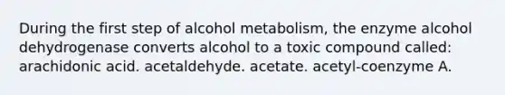 During the first step of alcohol metabolism, the enzyme alcohol dehydrogenase converts alcohol to a toxic compound called: arachidonic acid. acetaldehyde. acetate. acetyl-coenzyme A.