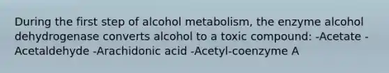 During the first step of alcohol metabolism, the enzyme alcohol dehydrogenase converts alcohol to a toxic compound: -Acetate -Acetaldehyde -Arachidonic acid -Acetyl-coenzyme A