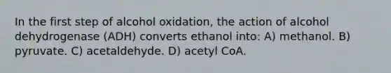 In the first step of alcohol oxidation, the action of alcohol dehydrogenase (ADH) converts ethanol into: A) methanol. B) pyruvate. C) acetaldehyde. D) acetyl CoA.