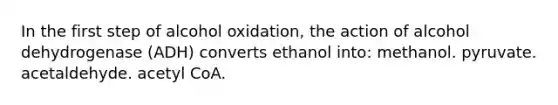 In the first step of alcohol oxidation, the action of alcohol dehydrogenase (ADH) converts ethanol into: methanol. pyruvate. acetaldehyde. acetyl CoA.