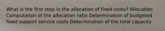 What is the first step in the allocation of fixed costs? Allocation Computation of the allocation ratio Determination of budgeted fixed support service costs Determination of the total capacity