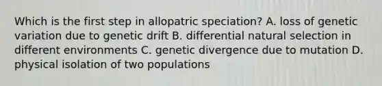 Which is the first step in allopatric speciation? A. loss of genetic variation due to genetic drift B. differential natural selection in different environments C. genetic divergence due to mutation D. physical isolation of two populations