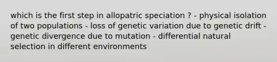 which is the first step in allopatric speciation ? - physical isolation of two populations - loss of genetic variation due to genetic drift - genetic divergence due to mutation - differential natural selection in different environments